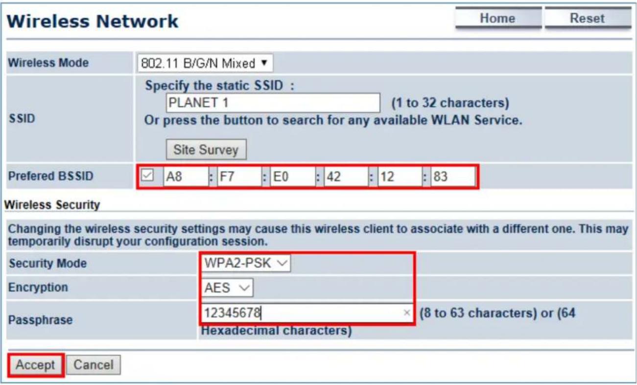 Wireless Network Home Reset Wireless Mode 802.11 B/G/N Mixed ▼ SSID Specify the static SSID : PLANET 1 (1 to 32 characters) Or press the button to search for any available WLAN Service. Site Survey Preferred BSSID ✓ A8 : F7 : E0 : 42 : 12 : 83 Wireless Security Changing the wireless security settings may cause this wireless client to associate with a different one. This may temporarily disrupt your configuration session. Security Mode WPA2-PSK √ Encryption AES √ Passphrase 12345678 × (8 to 63 characters) or (64 Hexadecimal characters) Accept Cancel