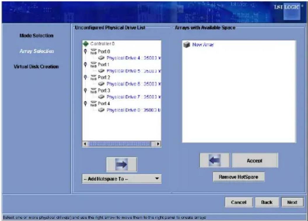 Mode Selection Array Selection Virtual Disk Creation Unconfigured Physical Drive List Arrays with Available Space Controller 0 Port 0 Physical Drive 4 : 35003 V Port 1 Physical Drive 5 : 35003 V Port 2 Physical Drive 6 : 35003 V Port 3 Physical Drive 7 : 35003 V Port 4 Physical Drive 0 : 35003 V New Array - Add Hotspare To - Accept Remove HotSpare Cancel Back Next Select one or more physical drive(s) and use the right arrow to move them to the right panel to create arrays