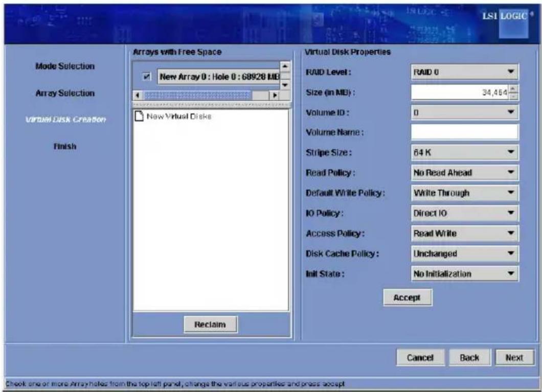 LSI LOGIC Mode Selection Array Selection Virtual Disk Creation Finish Arrays with Free Space New Array 0 : Hole 0 : GB928 MB New Virtual Disks Virtual Disk Properties RAID Level : RAID 0 Size (in MB) : 34,464 Volume ID : 0 Volume Name : Stripe Size : 64 K Read Policy : No Read Ahead Default Write Policy : Write Through IO Policy : Direct IO Access Policy : Read Write Disk Cache Policy : Unchanged Init State : No Initialization Accept Reclaim Cancel Back Next Check one or more Array holes from the top left panel, change the various properties and press accept