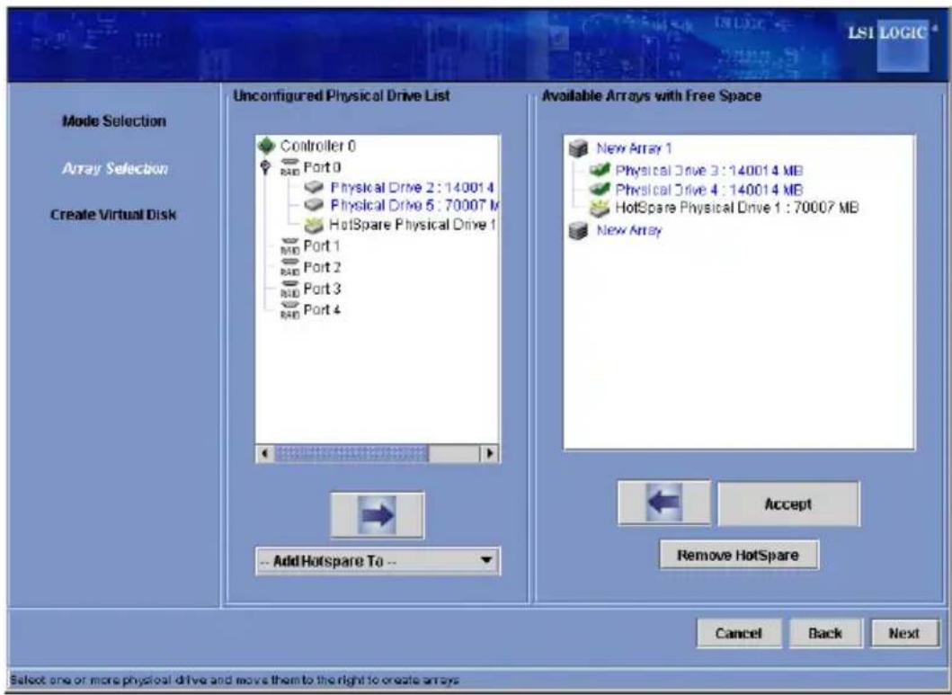 LSI LOGIC Mode Selection Array Selection Create Virtual Disk Unconfigured Physical Drive List Controller 0 Port 0 Physical Drive 2: 14001 4 Physical Drive 5: 70007 M HotSpare Physical Drive 1 Port 1 Port 2 Port 3 Port 4 Available Arrays with Free Space New Array 1 Physical Drive 3: 14001 4 MB Physical Drive 4: 14001 4 MB HotSpare Physical Drive 1: 70007 MB New Array -- Add Hotspare To -- Accept Remove HotSpare Cancel Back Next Select one or more physical drive and move them to the right to create arrays
