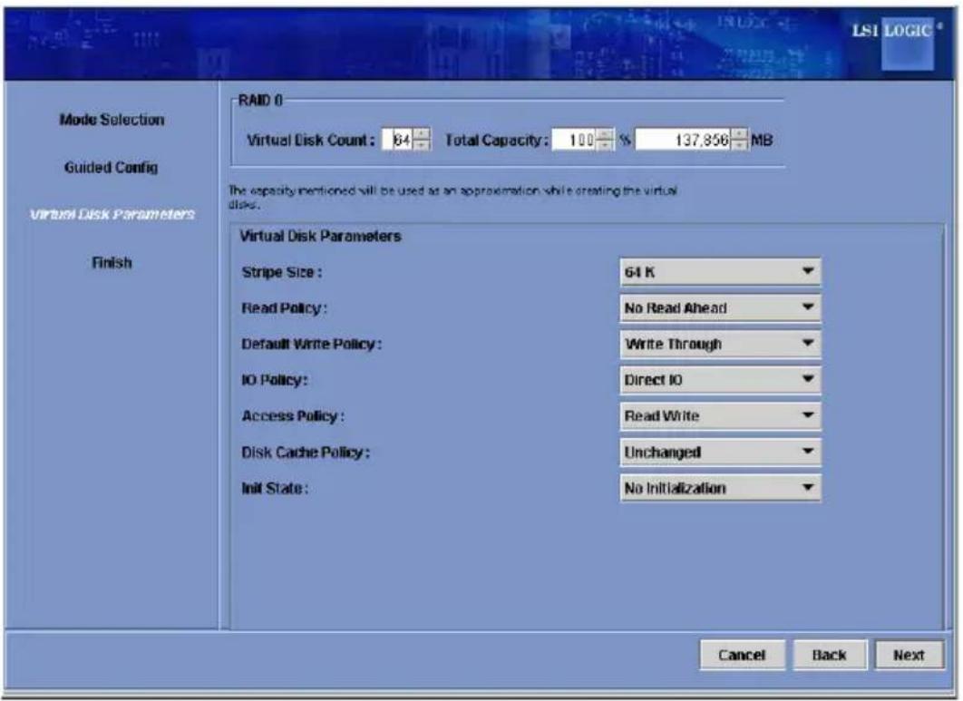 LSI LOGIC Mode Selection Guided Config Virtual Disk Parameters Finish RAID 0 Virtual Disk Count: 64 Total Capacity: 100 % 137,856 MB The capacity mentioned will be used as an approximation while creating the virtual disks. Virtual Disk Parameters Stripe Size: 64 K Read Policy: No Read Ahead Default Write Policy: Write Through IO Policy: Direct IO Access Policy: Read Write Disk Cache Policy: Unchanged Init State: No Initialization Cancel Back Next