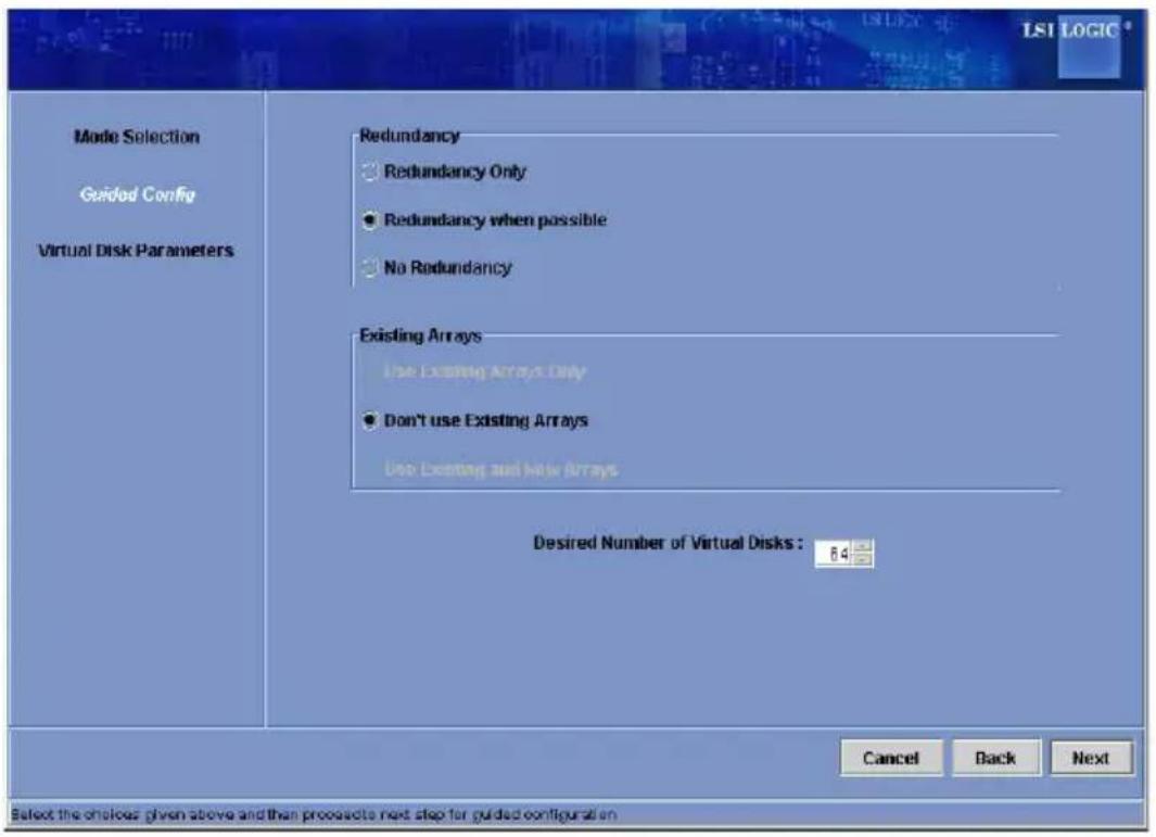 Mode Selection Guided Config Virtual Disk Parameters Redundancy ● Redundancy Only ● Redundancy when possible ● No Redundancy Existing Arrays Use Existing Arrays Only ● Don't use Existing Arrays Use Existing and New Arrays Desired Number of Virtual Disks: 84 Cancel Back Next Select the choices given above and then proceeds next step for guided configuration
