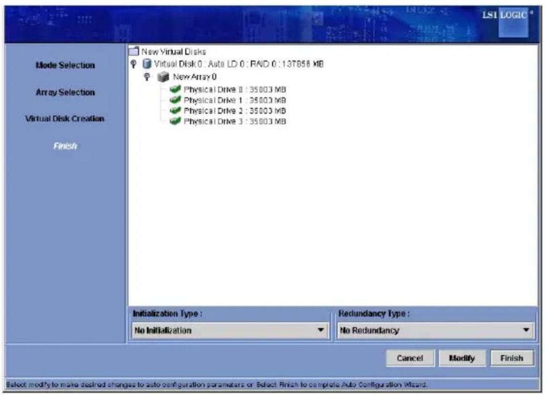 LS1 LOGIC Mode Selection Array Selection Virtual Disk Creation Finish New Virtual Disks Virtual Disk 0 : Auto LD 0 : RAID 0 : 13T856 MB New Array 0 Physical Drive 0 : 35003 MB Physical Drive 1 : 35003 MB Physical Drive 2 : 35003 MB Physical Drive 3 : 35003 MB Initialization Type : No Initialization Redundancy Type : No Redundancy Cancel Modify Finish Select modify to make desired changes to auto-configuration parameters or Select Finish to complete Auto Configuration Wizard.