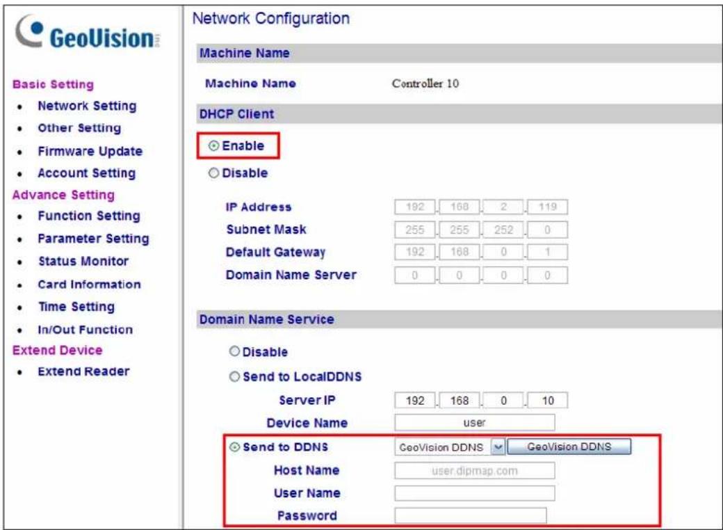 GeoVision Basic Setting • Network Setting • Other Setting • Firmware Update • Account Setting Advance Setting • Function Setting • Parameter Setting • Status Monitor • Card Information • Time Setting • In/Out Function Extend Device • Extend ReaderNetwork Configuration Machine Name Machine Name Controller 10 DHCP Client ○ Enable ○ Disable IP Address 192 168 2 119 Subnet Mask 255 255 252 0 Default Gateway 192 168 0 1 Domain Name Server 0 0 0 0 Domain Name Service ○ Disable ○ Send to LocalDDNS Server IP 192 168 0 10 Device Name user ○ Send to DDNS GeoVision DDNS GeoVision DDNS Host Name user.dipmap.com User Name Password