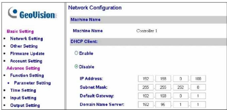 GeoVision Basic Setting • Network Setting • Other Setting • Firmware Update • Account Setting Advance Setting • Function Setting • Parameter Setting • Time Setting • Input Setting • Output Setting Network Configuration Machine Name Machine Name Controller 1 DHCP Client: ○ Enable ● Disable IP Address: 192 . 168 . 0 . 100 Subnet Mask: 255 . 255 . 252 . 0 Default Gateway: 192 . 168 . 0 . 1 Domain Name Server: 192 . 95 . 1 . 1
