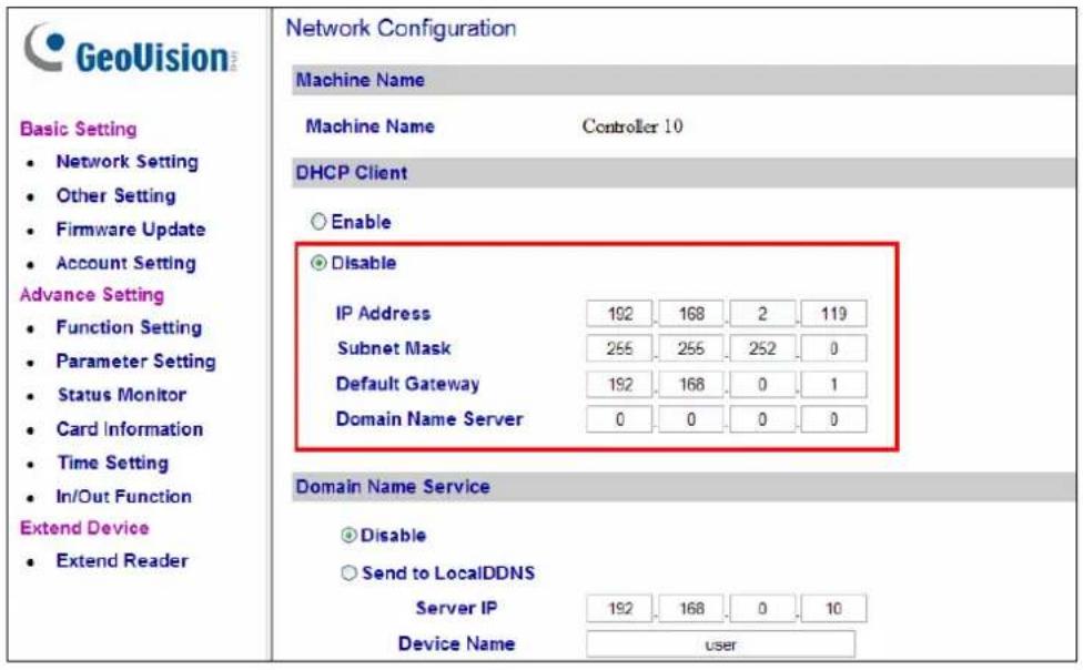 GeoVision Basic Setting • Network Setting • Other Setting • Firmware Update • Account Setting Advance Setting • Function Setting • Parameter Setting • Status Monitor • Card Information • Time Setting • In/Out Function Extend Device • Extend Reader Network Configuration Machine Name Machine Name Controller 10 DHCP Client ○ Enable ● Disable IP Address 192 168 2 119 Subnet Mask 255 255 252 0 Default Gateway 192 168 0 1 Domain Name Server 0 0 0 0 Domain Name Service ● Disable ○ Send to LocalDDNS Server IP 192 168 0 10 Device Name user