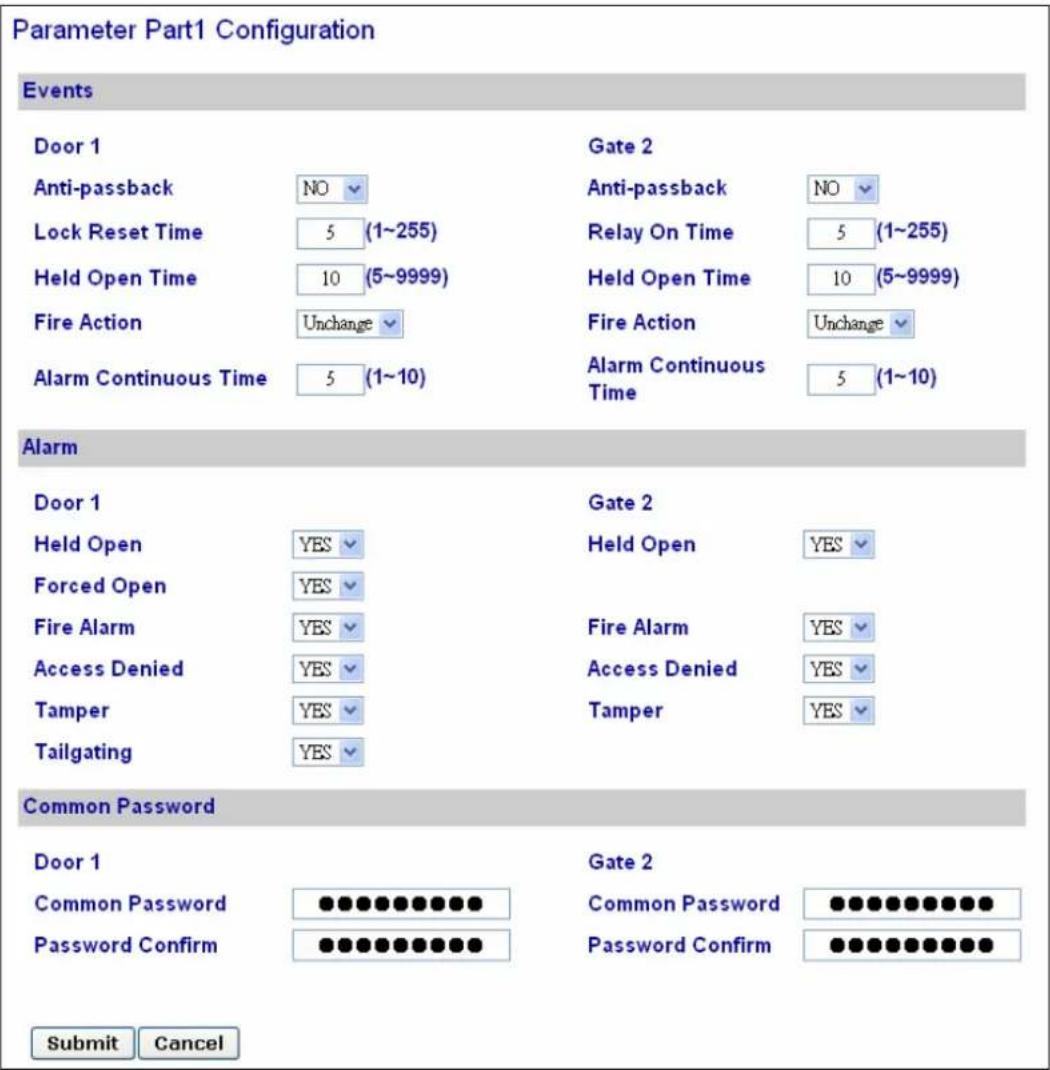 Parameter Part1 Configuration Events Door 1 Anti-passback NO Lock Reset Time 5 (1~255) Held Open Time 10 (5~9999) Fire Action Unchange Alarm Continuous Time 5 (1~10) Gate 2 Anti-passback NO Relay On Time 5 (1~255) Held Open Time 10 (5~9999) Fire Action Unchange Alarm Continuous Time 5 (1~10) Alarm Door 1 Held Open YES Forced Open YES Fire Alarm YES Access Denied YES Tamper YES Tailgating YES Gate 2 Held Open YES Fire Alarm YES Access Denied YES Tamper YES Common Password Door 1 Common Password ●●●●●●●●● Password Confirm ●●●●●●●●● Gate 2 Common Password ●●●●●●●●● Password Confirm ●●●●●●●●● Submit Cancel