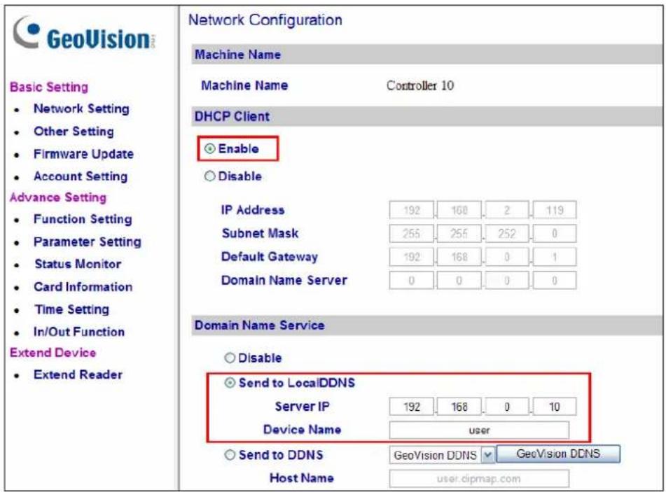 GeoVision Basic Setting • Network Setting • Other Setting • Firmware Update • Account Setting Advance Setting • Function Setting • Parameter Setting • Status Monitor • Card Information • Time Setting • In/Out Function Extend Device • Extend ReaderNetwork Configuration Machine Name Machine Name Controller 10 DHCP Client Enable Disable IP Address 192 168 2 119 Subnet Mask 255 255 252 0 Default Gateway 192 168 0 1 Domain Name Server 0 0 0 0 Domain Name Service Disable Send to LocalDDNS Server IP 192 168 0 10 Device Name user Send to DDNS GeoVision DDNS GeoVision DDNS. Host Name user.dipmap.com