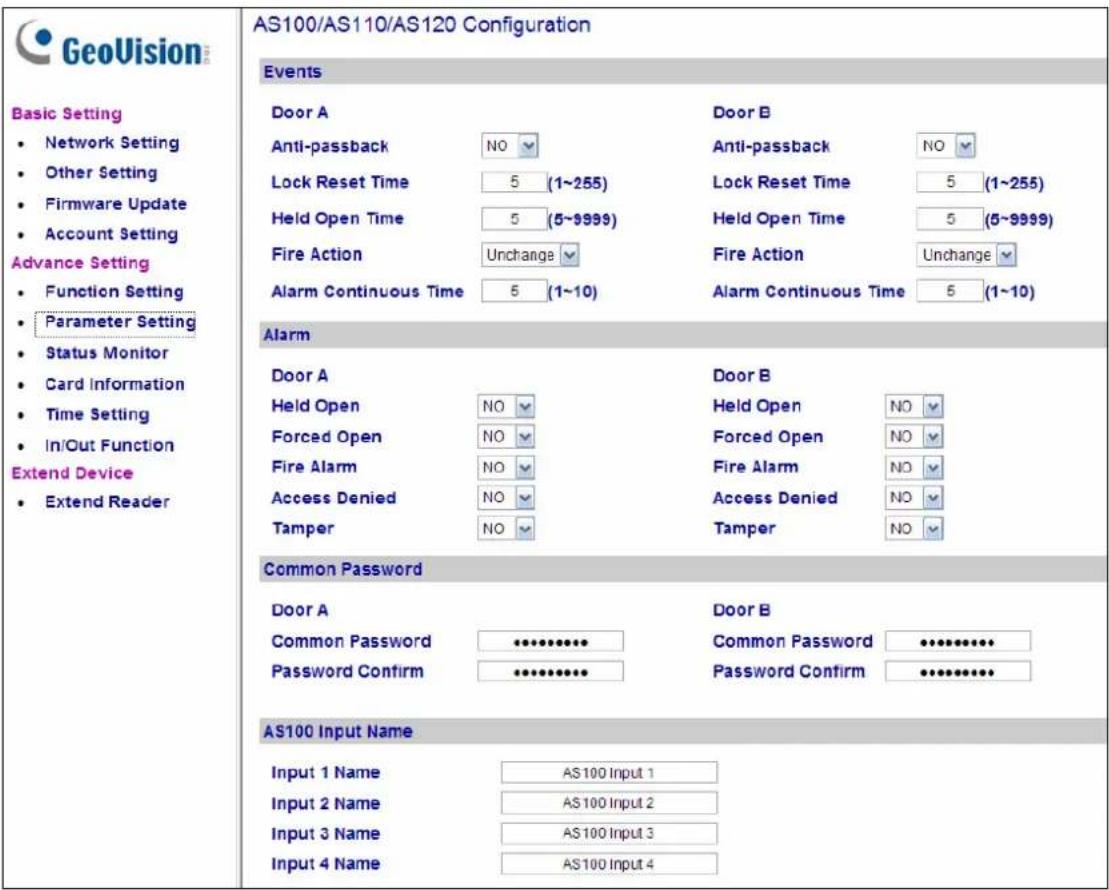 GeoVision Basic Setting • Network Setting • Other Setting • Firmware Update • Account Setting Advance Setting • Function Setting • Parameter Setting • Status Monitor • Card Information • Time Setting • In/Out Function Extend Device • Extend Reader AS100/AS110/AS120 Configuration Events Door A Anti-passback NO Lock Reset Time 5 (1~255) Held Open Time 5 (5~9999) Fire Action Unchange Alarm Continuous Time 5 (1~10) Door B Anti-passback NO Lock Reset Time 5 (1~255) Held Open Time 5 (5~9999) Fire Action Unchange Alarm Continuous Time 5 (1~10) Alarm Door A Held Open NO Forced Open NO Fire Alarm NO Access Denied NO Tamper NO Door B Held Open NO Forced Open NO Fire Alarm NO Access Denied NO Tamper NO Common Password Door A Common Password •••••••••••••••••••••••••••••••••••••••••••••••••••••••••••••••••••••••••••••• AS100 Input Name Input 1 Name AS100 Input 1 Input 2 Name AS100 Input 2 Input 3 Name AS100 Input 3 Input 4 Name AS100 Input 4