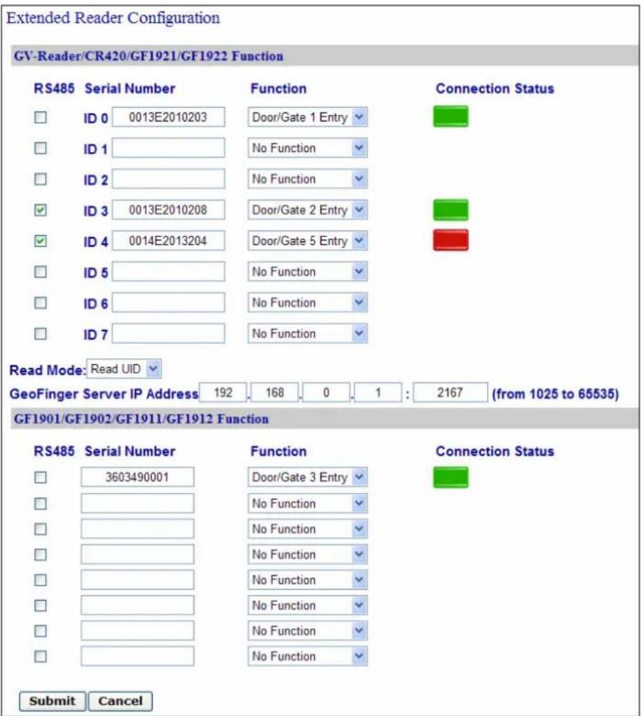 Extended Reader Configuration GV-Reader/CR420/GF1921/GF1922 Function RS485 Serial Number Function Connection Status ID 0 0013E2010203 Door/Gate 1 Entry ID 1 No Function ID 2 No Function ID 3 0013E2010208 Door/Gate 2 Entry ID 4 0014E2013204 Door/Gate 5 Entry ID 5 No Function ID 6 No Function ID 7 No Function Read Mode: Read UID GeoFinger Server IP Address 192 168 0 1 : 2167 (from 1025 to 65535) GF1901/GF1902/GF1911/GF1912 Function RS485 Serial Number Function Connection Status 3603490001 Door/Gate 3 Entry No Function No Function No Function No Function No Function No Function No Function Submit Cancel