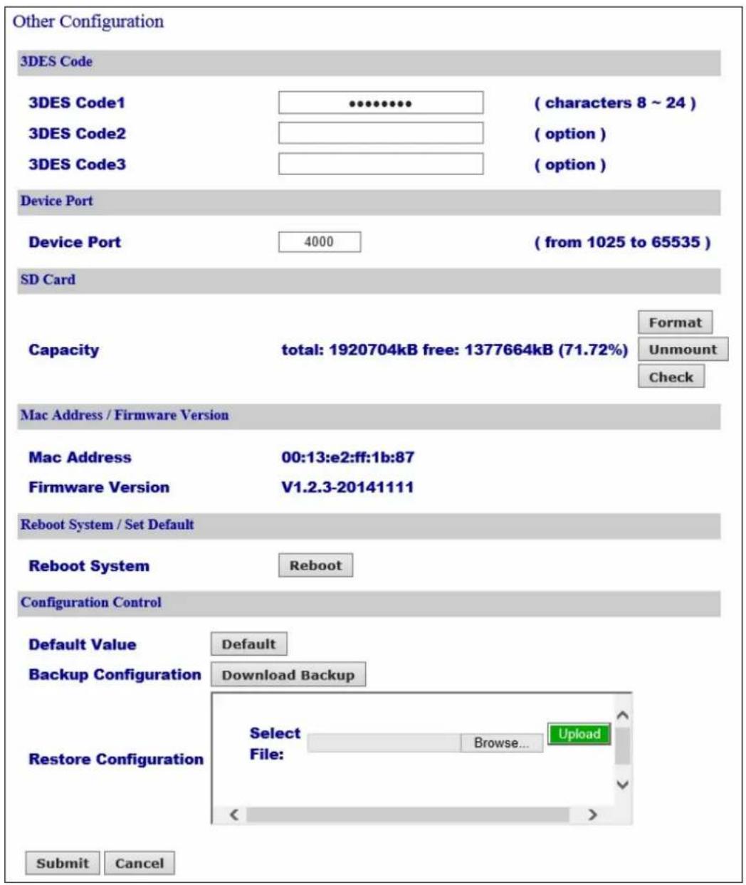 Other Configuration 3DES Code 3DES Code1 ( characters 8 ~ 24 ) 3DES Code2 ( option ) 3DES Code3 ( option ) Device Port Device Port 4000 ( from 1025 to 65535 ) SD Card Capacity total: 1920704kB free: 1377664kB (71.72%) Format Unmount Check Mac Address / Firmware Version Mac Address 00:13:e2:ff:1b:87 Firmware Version V1.2.3-20141111 Reboot System / Set Default Reboot System Reboot Configuration Control Default Value Default Backup Configuration Download Backup Restore Configuration Select Browse... Upload File: < > Submit Cancel