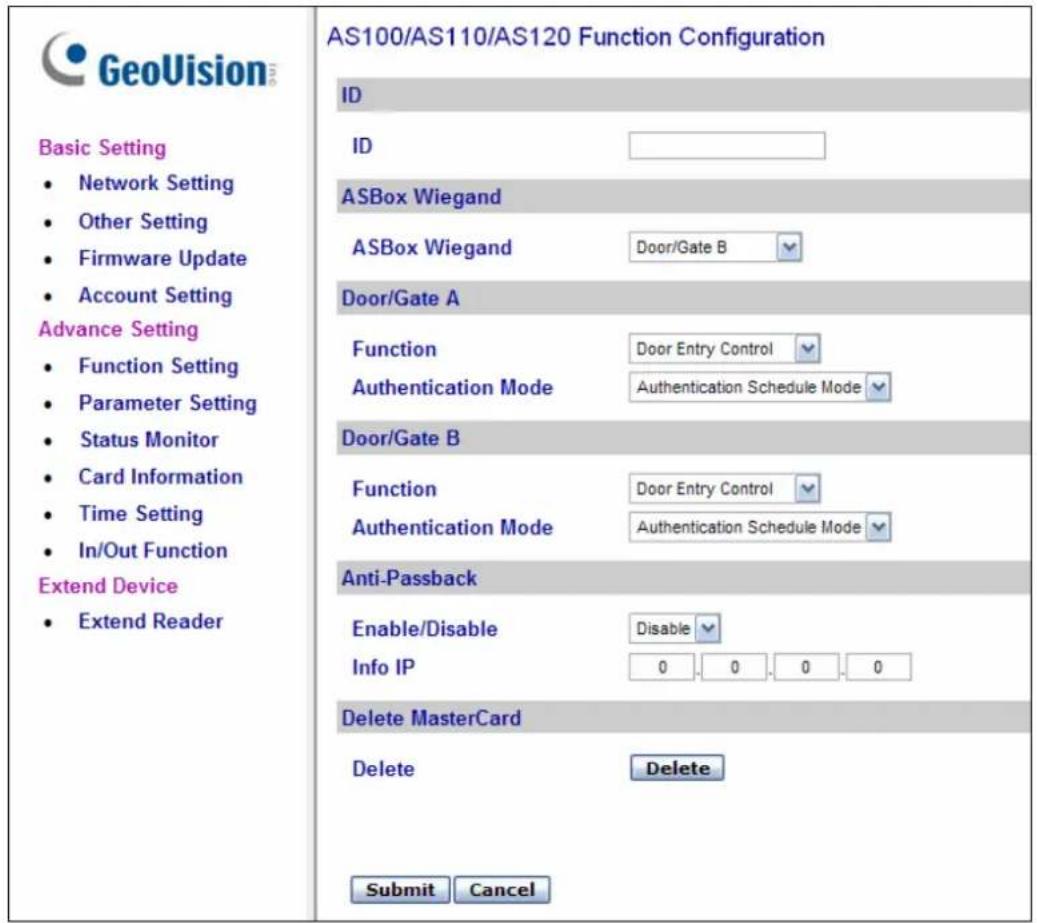 GeoVision Basic Setting • Network Setting • Other Setting • Firmware Update • Account Setting Advance Setting • Function Setting • Parameter Setting • Status Monitor • Card Information • Time Setting • In/Out Function Extend Device • Extend Reader AS100/AS110/AS120 Function Configuration ID ID ASBox Wiegand ASBox Wiegand Door/Gate B Door/Gate A Function Door Entry Control Authentication Mode Authentication Schedule Mode Door/Gate B Function Door Entry Control Authentication Mode Authentication Schedule Mode Anti-Passback Enable/Disable Disable Info IP 0.0.0.0 Delete MasterCard Delete Delete Submit Cancel