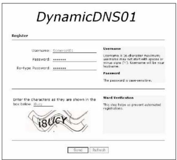 DynamicDNS01 Register Username: Somerset01 Password: ******** Ris-type Password: ******** Username Username is 16-character maximum username may not start with spaces or minus signs (*). Username will be your hostname. Password The password is case-sensitive. Enter the characters as they are shown in the box below. i8ucy Word Verification This step helps us prevent automated registrations. Send Refresh