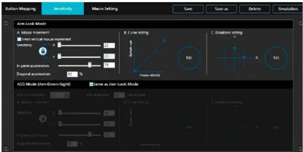 Button Mapping Sensitivity Macro Setting Save Save as Delete Simulation Aim Look Mode A. Mouse movement Invert vertical mouse movement Sensitivity: X 25 Y 25 In-game acceleration: 75 Diagonal acceleration: 80 % B. Curve setting Arrow-up Mouse velocity Edit C. Deadzone setting Y X Edit ADS Mode (Aim-Down-Sight) Same as Aim Look Mode ADS Search Direction: A. Mouse movement: Sensitivity: X 40 Y 40 In-game acceleration: 75 Diagonal motion: 60 % End-of-the- mouse velocity