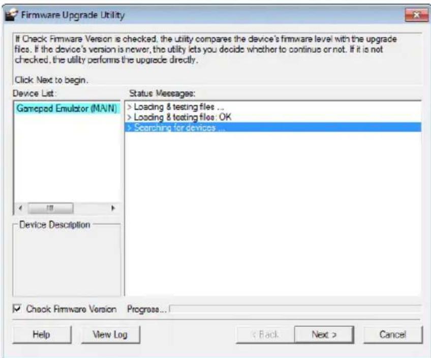 Firmware Upgrade Utility If Check Firmware Version is checked, the utility compares the device's firmware level with the upgrade files. If the device's version is newer, the utility lets you decide whether to continue or not. If it is not checked, the utility performs the upgrade directly. Click Next to begin. Device List: Gamepod Emulator (MAIN) Status Messages: > Loading & testing files ... > Loading & testing files: OK > Searching for devices ... Device Description Check Firmware Version Progress... Help View Log < Back Next > Cancel