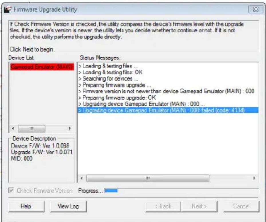 Firmware Upgrade Utility If Check Firmware Version is checked, the utility compares the device's firmware level with the upgrade files. If the device's version is newer, the utility lets you decide whether to continue or not. If it is not checked, the utility performs the upgrade directly. Click Next to begin. Device List. Gamepad Emulator (MAIN) Status Messages: > Loading & testing files ... > Loading & testing files: OK > Searching for devices ... > Preparing firmware upgrade ... > Firmware version is not newer than device Gamepad Emulator (MAIN) : 000 > Preparing firmware upgrade: OK > Upgrading device Gamepad Emulator (MAIN) : 000 ... > Upgrading device Gamepad Emulator (MAIN) : 000 failed (code: 4134) Device Description Device F/W: Ver 1.0.098 Upgrade F/W: Ver 1.0.071 MID: 000 Check Firmware Version Progress... Help View Log Back Next > Cancel