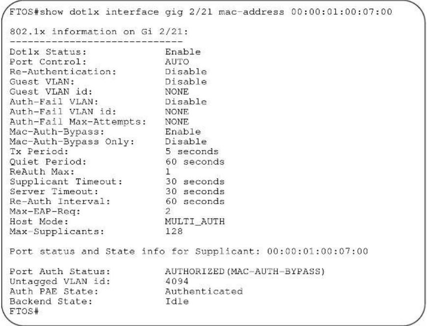 FTOS#show dotlx interface gig 2/21 mac-address 00:00:01:00:07:00 802.1x information on Gi 2/21: Dotlx Status: Enable Port Control: AUTO Re-Authentication: Disable Guest VLAN: Disable Guest VLAN id: NONE Auth-Fail VLAN: Disable Auth-Fail VLAN id: NONE Auth-Fail Max-Attempts: NONE Mac-Auth-Bypass: Enable Mac-Auth-Bypass Only: Disable Tx Period: 5 seconds Quiet Period: 60 seconds ReAuth Max: 1 Supplicant Timeout: 30 seconds Server Timeout: 30 seconds Re-Auth Interval: 60 seconds Max-EAP-Req: 2 Host Mode: MULTI_AUTH Max-Supplicants: 128 Port status and State info for Supplicant: 00:00:01:00:07:00 Port Auth Status: AUTHORIZED (MAC-AUTH-BYPASS) Untagged VLAN id: 4094 Auth PAE State: Authenticated Backend State: Idle FTOS#