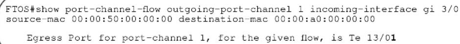 FTOS#show port-channel-flow outgoing-port-channel 1 incoming-interface gi 3/0 source-mac 00:00:50:00:00:00 destination-mac 00:00:a0:00:00:00 Egress Port for port-channel 1, for the given flow, is Te 13/01