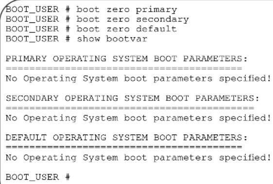 BOOT_USER # boot zero primary BOOT_USER # boot zero secondary BOOT_USER # boot zero default BOOT_USER # show bootvar PRIMARY OPERATING SYSTEM BOOT PARAMETERS: ==================== No Operating System boot parameters specified! SECONDARY OPERATING SYSTEM BOOT PARAMETERS: ==================== No Operating System boot parameters specified! DEFAULT OPERATING SYSTEM BOOT PARAMETERS: ==================== No Operating System boot parameters specified! BOOT_USER #