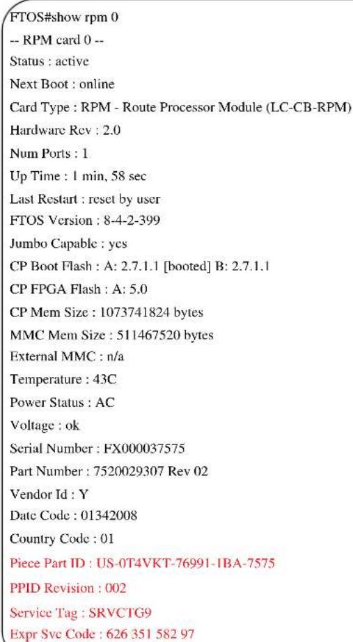 FTOS#show rpm 0 -- RPM card 0 -- Status : active Next Boot : online Card Type : RPM - Route Processor Module (LC-CB-RPM) Hardware Rev : 2.0 Num Ports : 1 Up Time : 1 min, 58 sec Last Restart : reset by user FTOS Version : 8-4-2-399 Jumbo Capable : yes CP Boot Flash : A: 2.7.1.1 [booted] B: 2.7.1.1 CP FPGA Flash : A: 5.0 CP Mem Size : 1073741824 bytes MMC Mem Size : 511467520 bytes External MMC : n/a Temperature : 43C Power Status : AC Voltage : ok Serial Number : FX000037575 Part Number : 7520029307 Rev 02 Vendor Id : Y Date Code : 01342008 Country Code : 01 Piece Part ID : US-0T4VKT-76991-1BA-7575 PPID Revision : 002 Service Tag : SRVCTG9 Expr Svc Code : 626 351 582 97