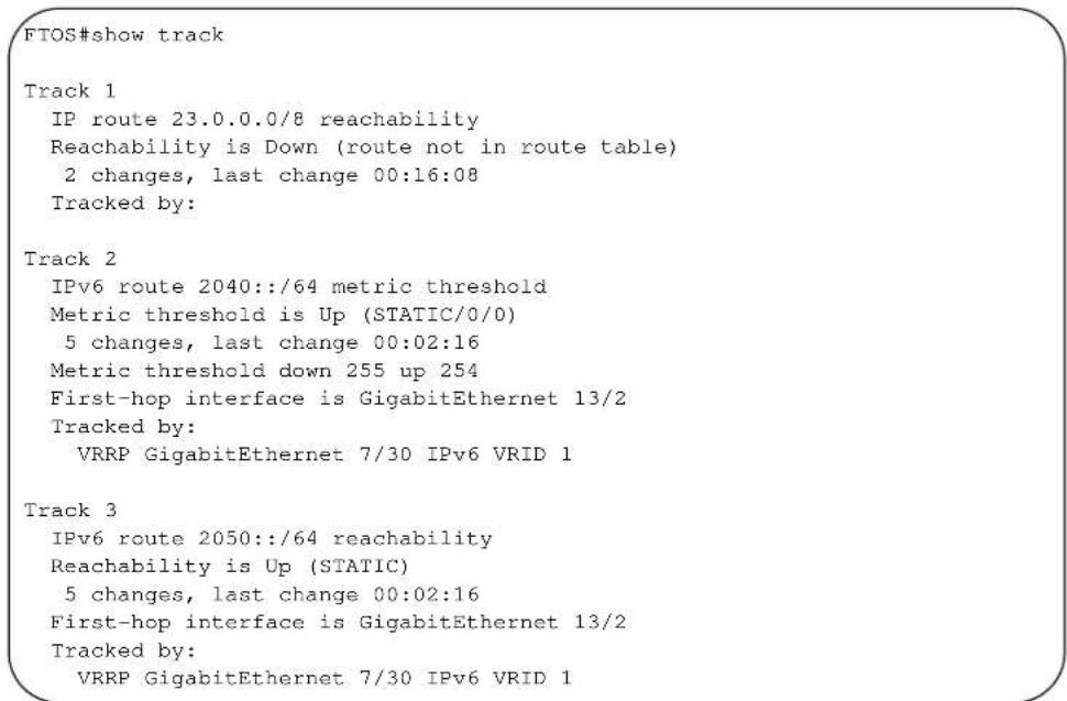 FTOS#show track Track 1 IP route 23.0.0.0/8 reachability Reachability is Down (route not in route table) 2 changes, last change 00:16:08 Tracked by: Track 2 IPv6 route 2040::/64 metric threshold Metric threshold is Up (STATIC/0/0) 5 changes, last change 00:02:16 Metric threshold down 255 up 254 First-hop interface is GigabitEthernet 13/2 Tracked by: VRRP GigabitEthernet 7/30 IPv6 VRID 1 Track 3 IPv6 route 2050::/64 reachability Reachability is Up (STATIC) 5 changes, last change 00:02:16 First-hop interface is GigabitEthernet 13/2 Tracked by: VRRP GigabitEthernet 7/30 IPv6 VRID 1
