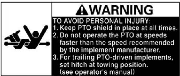 WARNING TO AVOID PERSONAL INJURY: 1. Keep PTO shield in place at all times. 2. Do not operate the PTO at speeds faster than the speed recommended by the implement manufacturer. 3. For trailing PTO-driven implements, set hitch at towing position. (see operator's manual)