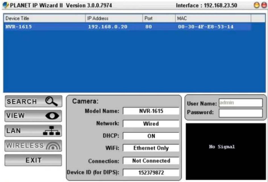 PLANET IP Wizard II Version 3.0.0.7974 Interface : 192.168.23.50 Device Title IP Address Port MAC NVR-1615 192.168.0.20 80 00-30-4F-E8-53-14 SEARCH Camera: VIEW-model Name: NVR-1615 Network: Wired DHCP: ON WiFi: Ethernet Only Connection: Not Connected Device ID (for DIPS): 152379872 User Name: adultsin Password: LAN WIRELESS EXIT No Signal