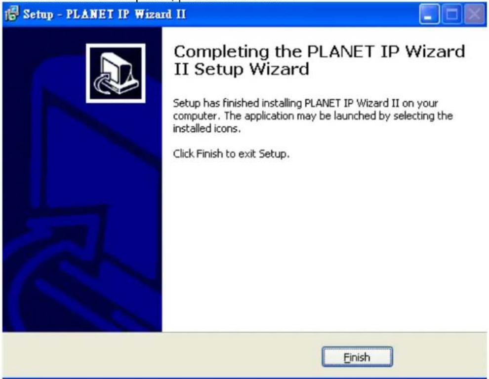 Setup - PLANET IP Wizard II Completing the PLANET IP Wizard II Setup Wizard Setup has finished installing PLANET IP Wizard II on your computer. The application may be launched by selecting the installed icons. Click Finish to exit Setup. Finish