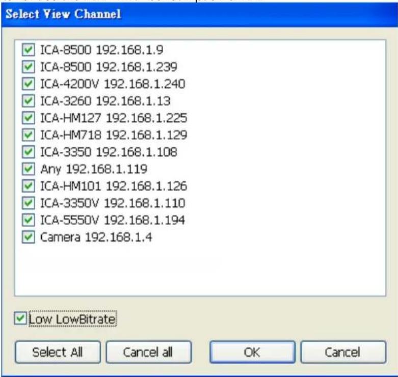 Select View Channel ICA-8500 192.168.1.9 ICA-8500 192.168.1.239 ICA-4200V 192.168.1.240 ICA-3260 192.168.1.13 ICA-HM127 192.168.1.225 ICA-HM718 192.168.1.129 ICA-3350 192.168.1.108 Any 192.168.1.119 ICA-HM101 192.168.1.126 ICA-3350V 192.168.1.110 ICA-5550V 192.168.1.194 Camera 192.168.1.4 ✓ Low LowBitrate Select All Cancel all OK Cancel