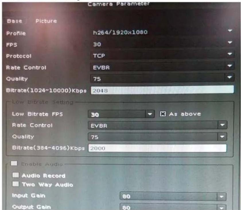 Camera Parameter Base Picture Profile h264/1920x1080 FPS 30 Protocol TCP Rate Control EVBR Quality 75 Bitrate(1024~10000)Kbps 2048 Low Bitrate Setting Low Bitrate FPS 30 As above Rate Control EVBR Quality 75 Bitrate(384~4096)Kbps 2000 Enable Audio Audio Record Two Way Audio Input Gain 80 Output Gain 80