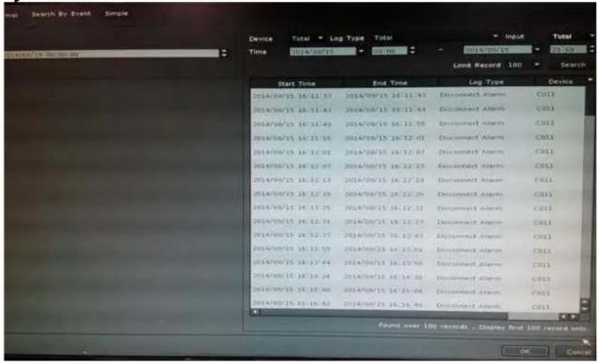Search By Event Simple Device Total Log Type Total Input Total Time 03/14/06/15 00:00 2014/05/15 23:59 Limit Record 100 Search Start Time End Time Log Type Device 2014/06/15 16:12:39 2014/08/15 16:11:43 Disconnect Alarm C011 2014/06/15 16:11:43 2014/08/15 16:11:49 Disconnect Alarm C011 2014/06/15 16:11:49 2014/08/15 16:11:55 Disconnect Alarm C011 2014/06/15 16:11:55 2014/08/15 16:12:01 Disconnect Alarm C011 2014/06/15 16:12:01 2014/08/15 16:12:07 Disconnect Alarm C011 2014/06/15 16:12:07 2014/08/15 16:12:13 Disconnect Alarm C013 2014/06/15 16:12:13 2014/08/15 16:12:19 Disconnect Alarm C011 2014/06/15 16:12:19 2014/08/15 16:12:25 Disconnect Alarm C011 2014/06/15 16:12:25 2014/08/15 16:12:31 Disconnect Alarm C013 2014/06/15 16:12:31 2014/08/15 16:12:37 Disconnect Alarm C013 2014/06/15 16:12:37 2014/08/15 16:12:43 Disconnect Alarm C013 2014/06/15 16:12:53 2014/08/15 16:13:04 Disconnect Alarm C013 2014/06/15 16:13:44 2014/08/15 16:13:58 Disconnect Alarm C013 2014/06/15 16:13:58 2014/08/15 16:14:50 Disconnect Alarm C013 2014/06/15 16:13:96 2014/08/15 16:13:94 Disconnect Alarm C013 2014/06/15 16:13:42 2014/08/15 16:35:46 Disconnect Alarm C013 Found over 100 records - Degree, First, 100 Record only. OK Cancel