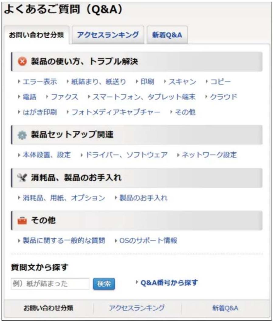 よくあるご質問（Q&A） お問い合わせ分類 アクセスランキング 新着Q&A × 製品の使い方、トラブル解決 ▶ エラー表示 ▶ 紙話まり、紙送り ▶ 印刷 ▶ スキャン ▶ コピー ▶ 電話 ▶ ファクス ▶ スマートフォン、タブレット端末 ▶ クラウド ▶ はがき印刷 ▶ フォトメディアキャプチャー ▶ その他 ● 製品セットアップ関連 ▶ 本体設置、設定 ▶ ドライバー、ソフトウェア ▶ ネットワーク設定 × 消耗品、製品のお手入れ ▶ 消耗品、用紙、オプション ▶ 製品のお手入れ ○ その他 ▶ 製品に関する一般的な質問 ▶ OSのサポート情報 質問文から探す 例）紙が話まった 検索 ▶ Q&A番号から探す お問い合わせ分類 アクセスランキング 新着Q&A