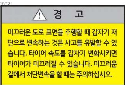 경 고 미끄러운 도로 표면을 주행할 때 갑자기 저단으로 변속하는 것은 사고를 유발할 수 있습니다. 타이어 속도를 갑자기 변화시키면 타이어가 미끄러질 수 있습니다. 미끄러운 길에서 저단변속을 할 때는 주의하십시오.