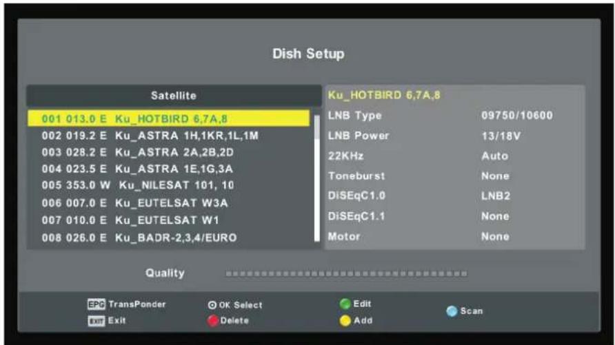 Dish Setup Satellite 001 013.0 E Ku_HOTBIRD 6,7A,8 002 019.2 E Ku_ASTRA 1H,1KR,1L,1M 003 028.2 E Ku_ASTRA 2A,2B,2D 004 023.5 E Ku_ASTRA 1E,1G,3A 005 353.0 W Ku_NILESAT 101, 10 006 007.0 E Ku_EUTELSAT W3A 007 010.0 E Ku_EUTELSAT W1 008 026.0 E Ku_BADR-2,3,4/EURO Ku_HOTBIRD 6,7A,8 LNB Type 09750/10600 LNB Power 13/18V 22KHz Auto Toneburst None DiSEqC1.0 LNB2 DiSEqC1.1 None Motor None Quality EPG TransPonder OK Select Edit Scan Exit Delete Add