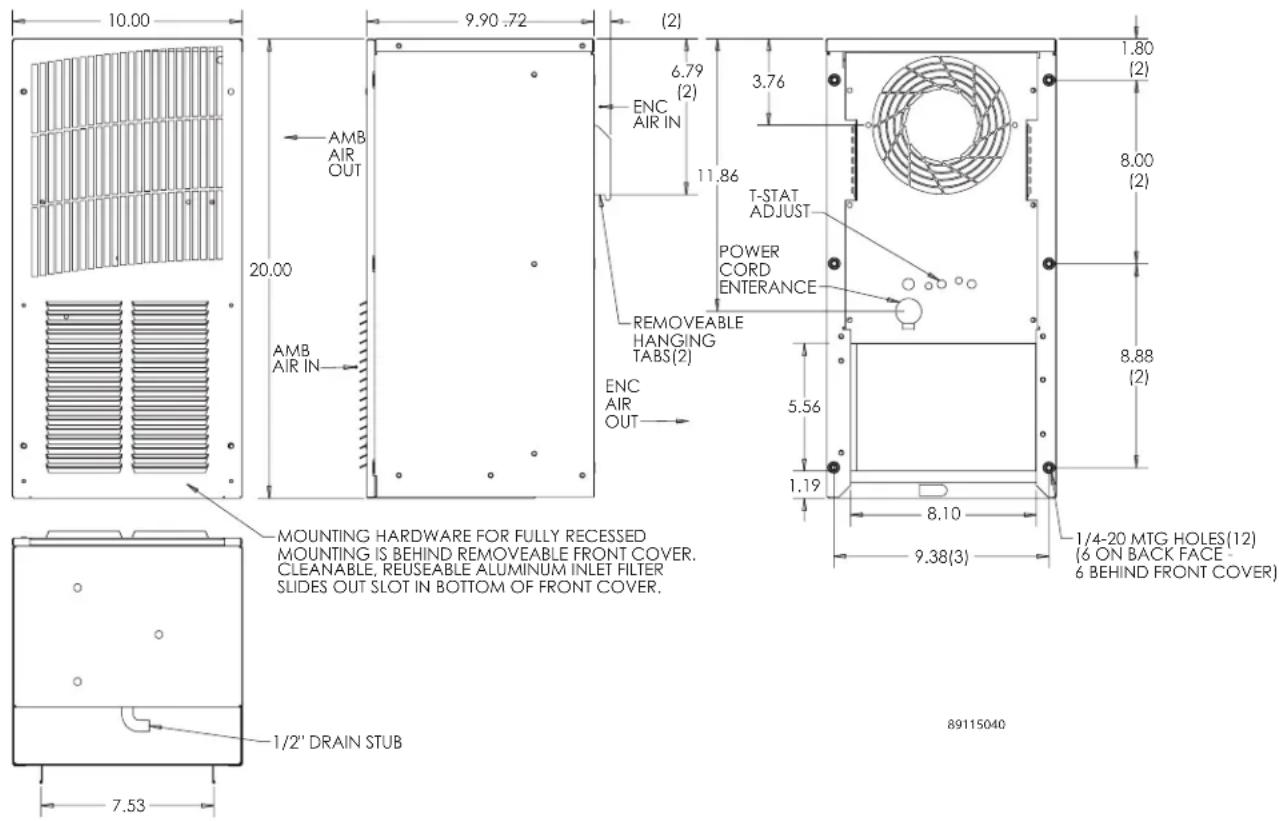 10.00 9.90 .72 (2) 6.79 (2) ENC AIR IN 11.86 T-STAT ADJUST POWER CORD ENTERANCE REMOVEABLE HANGING TABS(2) ENC AIR OUT 5.56 1.19 8.10 9.38(3) 1/4-20 MTG HOLES(12) (6 ON BACK FACE - 6 BEHIND FRONT COVER) AMB AIR OUT AMB AIR IN 20.00 MOUNTING HARDWARE FOR FULLY RECESSED MOUNTING IS BEHIND REMOVEABLE FRONT COVER. CLEANABLE, REUSEABLE ALUMINUM INLET FILTER SLIDES OUT SLOT IN BOTTOM OF FRONT COVER. 1/2" DRAIN STUB 7.53 89115040