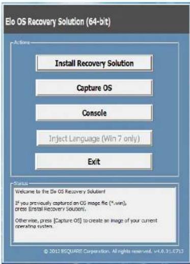 Elo OS Recovery Solution (64-bit) Actions Install Recovery Solution Capture OS Console Inject Language (Win 7 only) Exit Status Welcome to the Elo OS Recovery Solution! If you previously captured an OS image file (*.win), press [Install Recovery Solution]. Otherwise, press [Capture OS] to create an image of your current operating system. © 2012 RSQUASE Corporation. All rights reserved. v4.0.31.0713