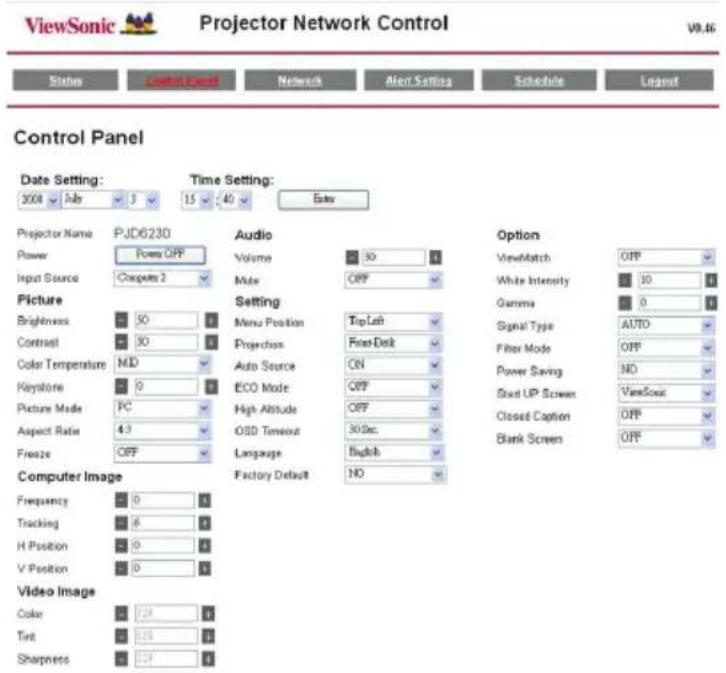 ViewSonic Projector Network Control Status control panel Network Alert Setting Schedule Layout Control Panel Date Setting: 2004 Job 3 15 40 Sales Time Setting: PJD6230 Audio Volume 30 1 Input Source Comput 2 Mate OFF Picture Brightness 50 30 Color Temperature MID Auto Source ON Keystone 9 ECO Mode OFF Picture Mode PC High Altitude OFF Aspect Ratio 4:3 OSD Timeout 30.5pc Freeze OFF Language English Factory Default NO Option ViewMatch OFF White Intensity 30 Gamma 0 Signal Type AUTO Filter Mode OFF Power Saving NO Start UP Screen ViewSonic Closed Caption OFF Blank Screen OFF Computer Image Frequency 0 Tracking 6 H Position 0 V Position 0 Video Image Color 258 Tint 258 Sharpness 258