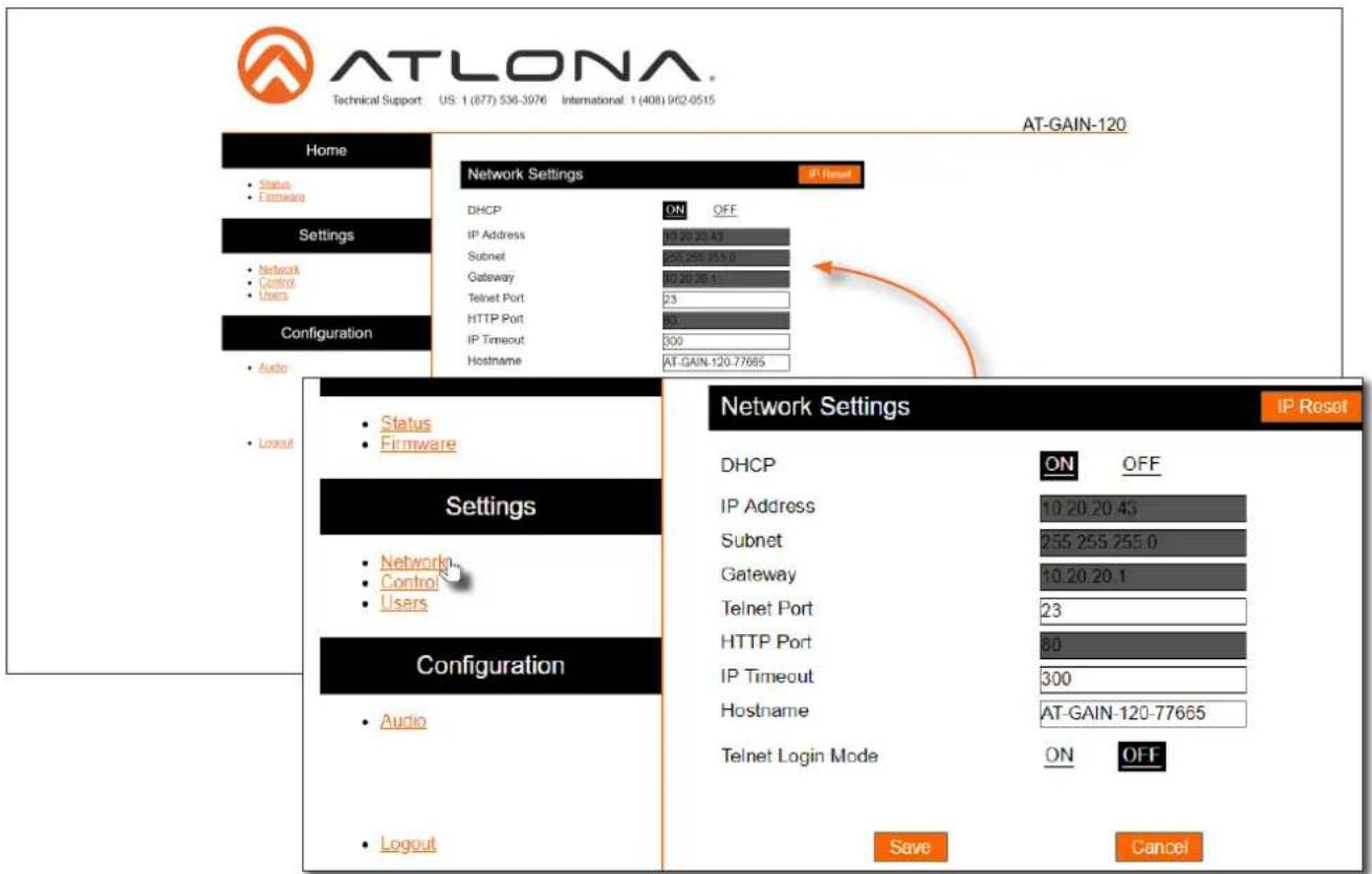 ATLONA Technical Support: US 1 (877) 536-3076 International: 1 (408) 962-0515 AT-GAIN-120 Home Status Extrinsic Network Settings IP Reset DHCP ON OFF IP Address 120.25.43 Subnet 255.255.255.0 Gateway 120.25.43 Telnet Port 23 HTTP Port 31 IP Timeout 300 Hostname AT-GAIN-120.77665 Configuration Audio Login Status Firmware Network Settings IP Reset DHCP ON OFF IP Address 10.20.20.43 Subnet 255.255.255.0 Gateway 10.20.20.1 Telnet Port 23 HTTP Port 80 IP Timeout 300 Hostname AT-GAIN-120-77665 Telnet Login Mode ON OFF Save Cancel
