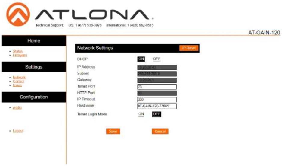 ATLONA Technical Support: US 1 (877) 536-3976 International: 1 (408) 962-0515 Home Status E-mailware Settings Network Control Users Configuration Audio Layout Network Settings IP Reset DHCP ON OFF IP Address 10/20/20-43 Subnet 5552552550 Gateway 10/20/20-1 Telnet Port 23 HTTP Port 80 IP Timeout 300 Hostname AT-GAIN-120-77665 Telnet Login Mode ON OFF Save Cancel AT-GAIN-120
