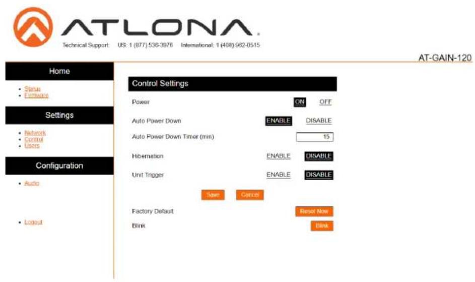 ATLONA Technical Support: US: 1 (877) 536-3976 International: 1 (408) 982-0515 AT-GAIN-120 Home • Status • Firmware Settings • Network • Control • Users Configuration • Audio • Layout Control Settings Power ON OFF Auto Power Down ENABLE DISABLE Auto Power Down Timer (min) 15 Hibernation ENABLE DISABLE Unit Trigger ENABLE DISABLE Save Cancel Factory Default Reset Now Blink Date