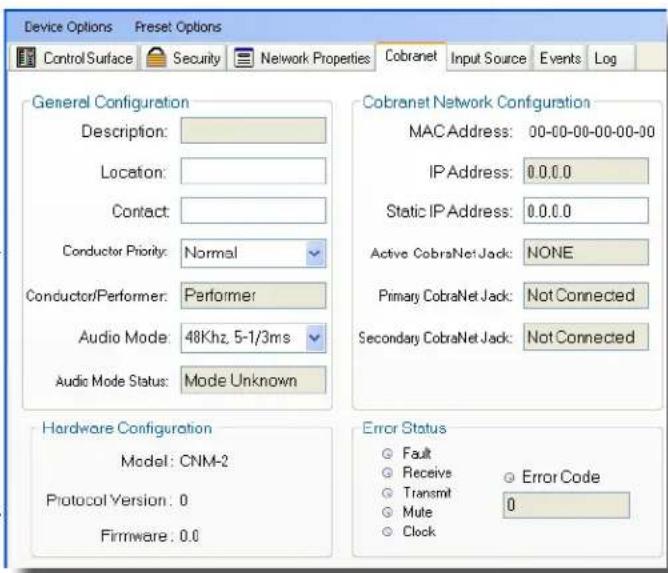 Device Options Preset Options Control Surface Security Network Properties Cobranet Input Source Events Log General Configuration Description: Location: Contact: Conductor Priority: Normal Conductor/Performer: Performer Audio Mode: 48Khz, 5-1/3ms Audic Mode Status: Mode Unknown Hardware Configuration Model: CNM-2 Protocol Version: 0 Firmware: 0.0 Cobranet Network Configuration MAC Address: 00-00-00-00-00-00 IP Address: 0.0.0.0 Static IP Address: 0.0.0.0 Active CobraNet Jack: NONE Primary CobraNet Jack: Not Connected Secondary CobraNet Jack: Not Connected Error Status ● Fault ○ Receive ○ Transmit ○ Mute ○ Clock ● Error Code 0