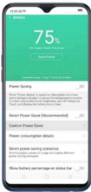 Battery 75% No issues found: 100 gm up Save Power Exported usage: 3 days 7 hours 25 minutes Power Saving When "Power Saving" is turned on; the system will close some background apps to acquire the background auto-syn; function, reduce the screen brightness, turn off Voltage on Touch, and display the battery icon in blue. Smart Power Saver (Recommended) Custom Power Saver Power consumption details Smart power saving scenarios Smartly judge scenes of usage and applies different power saving strategies Show battery percentage on status bar