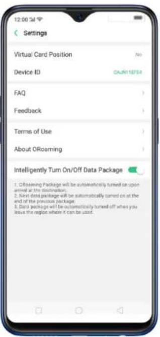 12:00:Sal Settings Virtual Card Position No Device ID CAJN11EF54 FAQ Feedback Terms of Use About ORoaming Intelligently Turn On/Off Data Package 1. ORoaming Package will be automatically turned on upon animal at the destination. 2. Next data package will be automatically turned on at the end of the previous package. 3. Data package will be automatically turned off when you leave the region where it can be used.