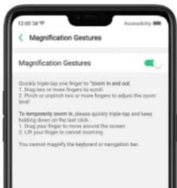 Magnification Gestures Magnification Gestures Quickly triple-tap one finger to "zoom in and out. 1. Drag two or more fingers to scroll 2. Pinch or open/soft two or more fingers to adjust the zoom level To temporarily zoom in, please quickly triple-tap and keep holding down on the last click. 1. Drag your finger to move around the screen 2. Lift your finger to cancel using You cannot magnify the keyboard or navigation bar