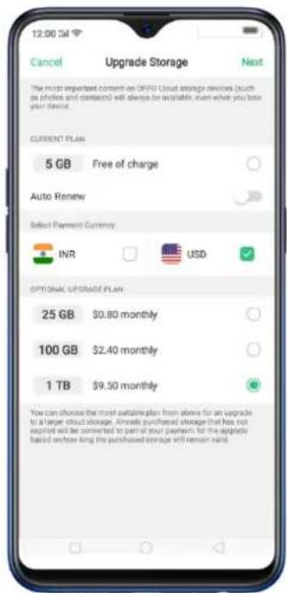 12:00 24 Cancel Upgrade Storage Next The most important content on OPPO Cloud storage devices (such as photos and contacts) will change be available, even when you lose your device. CURRENT PLAN 5 GB Free of charge Auto Renew Select Payment Currency INR USD OPTIONAL UPGRADE PLAN 25 GB $0.80 monthly 100 GB $2.40 monthly 1 TB $9.50 monthly You can choose the most suitable plan from above for an upgrade to a larger cloud storage. Already purchased storage that has not expired will be connected to part of your payments for the upgrade based on how long the purchased storage will remain valid.