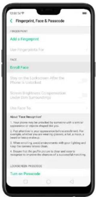 Fingerprint, Face & Passcode FINGERPRINT Add a Fingerprint Use Fingerprints For FACE Enroll Face Stay on the Lockscreen After the Phone is Unlocked Screen Brightness Compensation Under Dim Surroundings Use Face To About 'Face Recognition' 1. Your phone may be unlocked by someone with a similar appearance or objects shaped like you. 2. Pay attention to your appearance before enrollment. For example, whether you are wearing glasses, a hat, a mask, a beard or heavy makeup. 3. When enrolling, avoid environments with poor lighting and keep the camera lensed clean. 4. Ensure that the profile picture is clear and easy to recognize to improve the chances of a successful matching. LOCKSCREEN PASSCODE Turn on Passcode