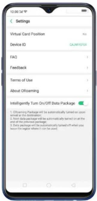 12:00:34 Settings Virtual Card Position No Device ID CAJN11DFE4 FAQ Feedback Terms of Use About ORoaming Intelligently Tum On/Off Data Package 1. ORoaming Package will be automatically turned on upon arrival at the destination; 2. Next data package will be automatically turned on at the end of the previous package; 3. Data package will be automatically turned off when you leave the region where it can be used.