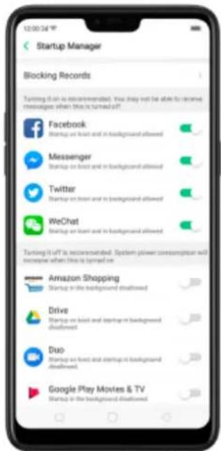 Startup Manager Blocking Records Turning it off is recommended. You may not be able to receive messages when this is turned off. Facebook Startup on front and in background allowed Messenger Startup on next and in background allowed Twitter Startup on front and in background allowed WeChat Startup on next and in background allowed Turning it off is recommended. System power consumption will increase when this is turned off. Amazon Shopping Startup in the background disallowed Drive Startup on next and topping in background disallowed Duo Startup on next and startup in background disallowed Google Play Movies & TV Startup in the background disallowed