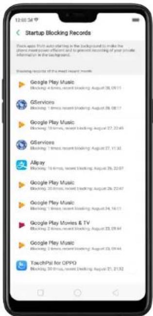 Startup Blocking Records Blockups Push auto-starting in the background to make the phone mass-power efficient and to present recording of your private information in the background. Blocking records of the most recent month Google Play Music Blocking: 4 times, recent blocking: August 20, 09:11 GServices Blocking: 1 time, recent blocking: August 20, 08:17 Google Play Music Blocking: 15 times, recent blocking: August 27, 22:45 GServices Blocking: 1 time, recent blocking: August 27, 11:32 Allpay Blocking: 16 times, recent blocking: August 29, 22:57 Google Play Music Blocking: 20 times, recent blocking: August 29, 22:47 Google Play Music Blocking: 1 time, recent blocking: August 34, 16:11 Google Play Movies & TV Blocking: 2 times, recent blocking: August 33, 09:44 Google Play Music Blocking: 2 times, recent blocking: August 33, 09:44 TouchPal for OPPO Blocking: 30 times, recent blocking: August 21, 21:32