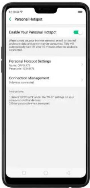 Personal Hotspot Enable Your Personal Hotspot When turned on your Internet connections will be shared and more data and power may be consumed. This will substantially turn off after 10 minutes when no device is connected. Personal Hotspot Settings Name: OPO A73 Passcode: 12345676 Connection Management 0 devices connected Instructions: 1. Select "OPO A73" under the "Wi-Fi" settings on your computer or other devices. 2. Enter passcode when prompted